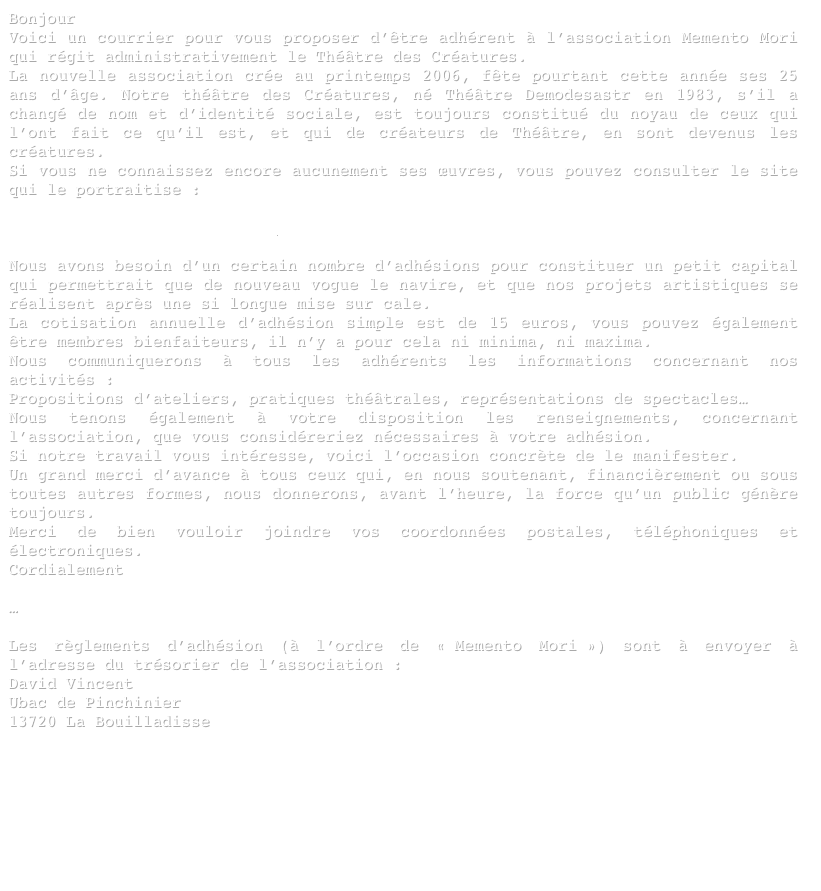 Bonjour
Voici un courrier pour vous proposer d’être adhérent à l’association Memento Mori qui régit administrativement le Théâtre des Créatures.
La nouvelle association crée au printemps 2006, fête pourtant cette année ses 25 ans d’âge. Notre théâtre des Créatures, né Théâtre Demodesastr en 1983, s’il a changé de nom et d’identité sociale, est toujours constitué du noyau de ceux qui l’ont fait ce qu’il est, et qui de créateurs de Théâtre, en sont devenus les créatures. 
Si vous ne connaissez encore aucunement ses œuvres, vous pouvez consulter le site qui le portraitise :

www.theatredescreatures.info

Nous avons besoin d’un certain nombre d’adhésions pour constituer un petit capital qui permettrait que de nouveau vogue le navire, et que nos projets artistiques se réalisent après une si longue mise sur cale.
La cotisation annuelle d’adhésion simple est de 15 euros, vous pouvez également être membres bienfaiteurs, il n’y a pour cela ni minima, ni maxima.
Nous communiquerons à tous les adhérents les informations concernant nos activités : 
Propositions d’ateliers, pratiques théâtrales, représentations de spectacles… 
Nous tenons également à votre disposition les renseignements, concernant l’association, que vous considéreriez nécessaires à votre adhésion.
Si notre travail vous intéresse, voici l’occasion concrète de le manifester.
Un grand merci d’avance à tous ceux qui, en nous soutenant, financièrement ou sous toutes autres formes, nous donnerons, avant l’heure, la force qu’un public génère toujours.
Merci de bien vouloir joindre vos coordonnées postales, téléphoniques et électroniques.
Cordialement

…

Les règlements d’adhésion (à l’ordre de « Memento Mori ») sont à envoyer à l’adresse du trésorier de l’association :
David Vincent
Ubac de Pinchinier
13720 La Bouilladisse






