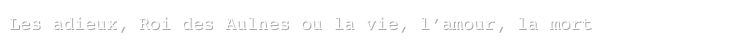 Les adieux, Roi des Aulnes ou la vie, l’amour, la mort