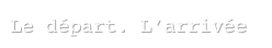 Le départ. L’arrivée