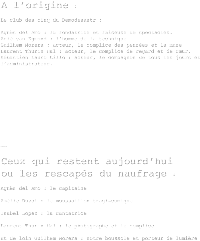 A l’origine :

Le club des cinq du Demodesastr :

Agnès del Amo : la fondatrice et faiseuse de spectacles.
Arié van Egmond : l’homme de la technique 
Guilhem Morera : acteur, le complice des pensées et la muse
Laurent Thurin Nal : acteur, le complice de regard et de cœur.
Sébastien Lauro Lillo : acteur, le compagnon de tous les jours et l’administrateur.












……

Ceux qui restent aujourd’hui 
ou les rescapés du naufrage :

Agnès del Amo : le capitaine 

Amélie Duval : le moussaillon tragi-comique

Isabel Lopez : la cantatrice

Laurent Thurin Nal : le photographe et le complice 

Et de loin Guilhem Morera : notre boussole et porteur de lumière
