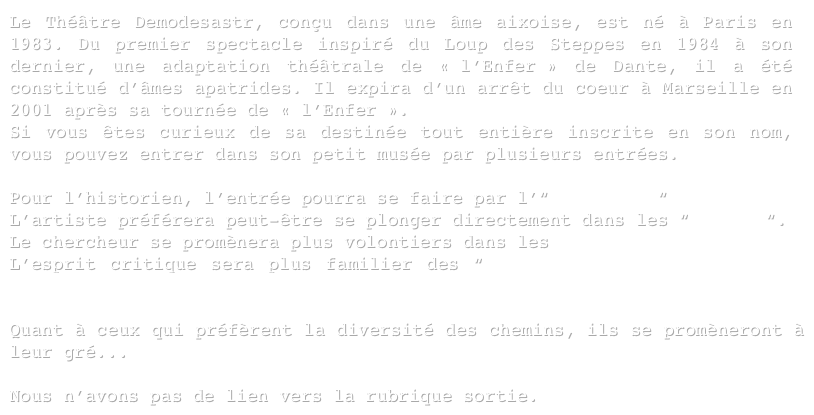 Le Théâtre Demodesastr, conçu dans une âme aixoise, est né à Paris en 1983. Du premier spectacle inspiré du Loup des Steppes en 1984 à son dernier, une adaptation théâtrale de « l’Enfer » de Dante, il a été constitué d’âmes apatrides. Il expira d’un arrêt du coeur à Marseille en 2001 après sa tournée de « l’Enfer ». 
Si vous êtes curieux de sa destinée tout entière inscrite en son nom, vous pouvez entrer dans son petit musée par plusieurs entrées.

Pour l’historien, l’entrée pourra se faire par l’“historique“
L’artiste préférera peut-être se plonger directement dans les “oeuvres“.
Le chercheur se promènera plus volontiers dans les Archives.
L’esprit critique sera plus familier des “Paroles Publiques” (adressées aux institutions ou à la presse). 

Quant à ceux qui préfèrent la diversité des chemins, ils se promèneront à leur gré...

Nous n’avons pas de lien vers la rubrique sortie.