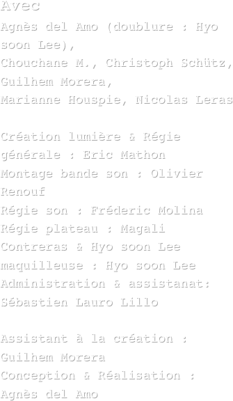 Avec 
Agnès del Amo (doublure : Hyo soon Lee), 
Chouchane M., Christoph Schütz, Guilhem Morera, 
Marianne Houspie, Nicolas Leras 

Création lumière & Régie générale : Eric Mathon
Montage bande son : Olivier Renouf
Régie son : Fréderic Molina
Régie plateau : Magali Contreras & Hyo soon Lee
maquilleuse : Hyo soon Lee
Administration & assistanat: Sébastien Lauro Lillo

Assistant à la création :
Guilhem Morera 
Conception & Réalisation : Agnès del Amo 
