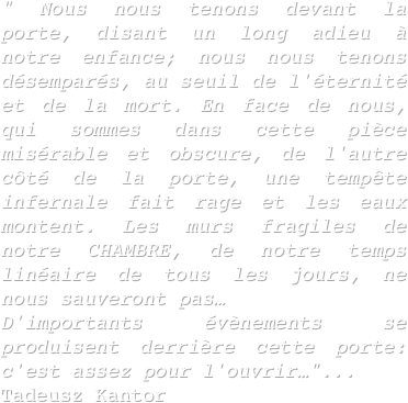 " Nous nous tenons devant la porte, disant un long adieu à notre enfance; nous nous tenons désemparés, au seuil de l'éternité et de la mort. En face de nous, qui sommes dans cette pièce misérable et obscure, de l'autre côté de la porte, une tempête infernale fait rage et les eaux montent. Les murs fragiles de notre CHAMBRE, de notre temps linéaire de tous les jours, ne nous sauveront pas…
D'importants évènements se produisent derrière cette porte: c'est assez pour l'ouvrir…"...
Tadeusz Kantor
