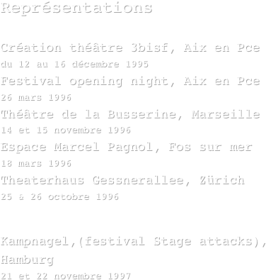 Représentations

Création théâtre 3bisf, Aix en Pce  
du 12 au 16 décembre 1995
Festival opening night, Aix en Pce   
26 mars 1996
Théâtre de la Busserine, Marseille  
14 et 15 novembre 1996
Espace Marcel Pagnol, Fos sur mer  
18 mars 1996
Theaterhaus Gessnerallee, Zürich  
25 & 26 octobre 1996
Théâtre Apollinaire, Seyne sur mer
le 22 novembre 1996
Kampnagel,(festival Stage attacks), Hamburg 
21 et 22 novembre 1997