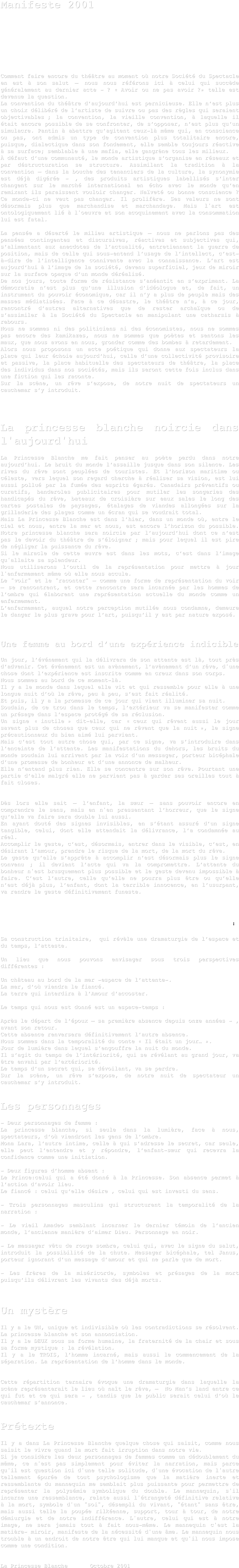 
Manifeste 2001









Comment faire encore du théâtre au moment où notre Société du Spectacle en est à son salut – nous nous référons ici à celui qui succède généralement au dernier acte - ? « Avoir ou ne pas avoir ?» telle est devenue la question.
La convention du théâtre d’aujourd’hui est pernicieuse. Elle n’est plus un choix délibéré de l’artiste de suivre ou pas des règles qui seraient objectivables ; la convention, la vieille convention, à laquelle il était encore possible de se confronter, de s’opposer, n’est plus qu’un simulacre. Pantin à abattre qu’agitent ceux-là même qui, en conscience ou pas, ont admis un type de convention plus totalitaire encore, puisque, dialectique dans son fondement, elle semble toujours réactive à sa surface; semblable à une mafia, elle gangrène tous les milieux.
À défaut d’une communauté, le monde artistique s’organise en réseaux et par déstructuration se structure. Assimilant la tradition à la convention – dans la bouche des tenanciers de la culture, la synonymie est déjà digérée - , des produits artistiques labellisés s’inter changent sur le marché international en écho avec le monde qu’en remixant ils paraissent vouloir changer. Naïveté ou bonne conscience ? Ce monde-ci ne veut pas changer. Il prolifère. Ses valeurs ne sont désormais plus que marchandise et marchandage. Mais l'art est ontologiquement lié à l'oeuvre et son acoquinement avec la consommation lui est fatal. 

La pensée a déserté le milieu artistique – nous ne parlons pas des pensées contingentes et discursives, réactives et subjectives qui, s’alimentant aux anecdotes de l’actualité, entretiennent la guerre de position, mais de celle qui sous-entend l’usage de l’intellect, c’est-à-dire de l’intelligence connivente avec la connaissance. L’art est aujourd’hui à l’image de la société, devenu superficiel, jeux de miroir sur la surface opaque d’un monde déréalisé.
De nos jours, toute forme de résistance s’anéantit en s’exprimant. La démocratie n’est plus qu’une illusion d’idéologue et, de fait, un instrument du pouvoir économique, car il n’y a plus de peuple mais des masses médiatisées. Face à ce désastre, le théâtre n’a, à ce jour, rencontré d’autres alternatives que de rester archaïque ou de s’assimiler à la Société du Spectacle en manipulant une catharsis à rebours.
Nous ne sommes ni des politiciens ni des économistes, nous ne sommes pas encore des kamikazes, nous ne sommes que poètes et sentons les maux, que nous avons en nous, gronder comme des bombes à retardement.  
Alors nous proposons un acte poétique qui donne aux spectateurs la place qui leur échoie aujourd’hui, celle d’une collectivité provisoire et passive, la place habituelle des spectateurs de théâtre, la place des individus dans nos sociétés, mais ils seront cette fois inclus dans une fiction qui les raconte.
Sur la scène, un rêve s’expose, de notre nuit de spectateurs un cauchemar s’y introduit.   




La princesse blanche noircie dans l'aujourd'hui 

La Princesse Blanche me fait penser au poète perdu dans notre aujourd’hui. Le bruit du monde l’assaille jusque dans son silence. Les rives du rêve sont peuplées de touristes. Et l’horizon maritime ou céleste, vers lequel son regard cherche à réaliser sa vision, est lui aussi pollué par la fumée des esprits égarés. Canadairs préventifs ou curatifs, banderoles publicitaires pour mutiler les songeries des handicapés du rêve, bateaux de croisière sur eaux sales le long des cartes postales de paysages, étalages de viandes allongées sur la grilladerie des plages comme un écran qui se voudrait total.
Mais La Princesse Blanche est dans l’hier, dans un monde où, entre le ciel et nous, entre la mer et nous, est encore l’horizon du possible. Notre princesse blanche sera noircie par l’aujourd’hui dont ce n’est pas le devoir du théâtre de s’éloigner ; mais pour lequel il est pire de négliger la puissance du rêve.
Si le miracle de cette œuvre est dans les mots, c’est dans l’image qu'allaite sa splendeur. 
Nous utiliserons l’outil de la représentation pour mettre à jour l'enfermement même où elle nous accule.
Le "voir" et le "raconter" – comme une forme de représentation du voir – se rencontrent, et cette rencontre sera incarnée par les hommes de l’ombre qui élaborent une représentation actuelle du monde comme un enfermement.
L’enfermement, auquel notre perception mutilée nous condamne, demeure le danger le plus grave pour l’art, puisqu’il y est par nature exposé.

 

Une femme au bord d’une expérience indicible

Un jour, l’événement qui la délivrera de son attente est là, tout près d’advenir. Cet événement est un avènement, l’avènement d’un rêve, d'une chose dont l’expérience est inscrite comme en creux dans son corps.
Nous sommes au bord de ce moment-là.
Il y a le monde dans lequel elle vit et qui ressemble pour elle à une longue nuit d’où le rêve, peu à peu, s’est fait réalité.
Et puis, il y a la promesse de ce jour qui vient illuminer sa nuit.
Soudain, de ce trou dans le temps, l’extérieur va se manifester comme un présage dans l’espace protégé de sa réclusion.
Un signe « inutile » dit-elle, car « ceux qui rêvent aussi le jour savent plus de choses que ceux qui ne rêvent que la nuit », le signe précautionneux du bien aimé lui parvient.
Mais c’est tout autre chose qui, par ce signe, va s’introduire dans l’enceinte de l’attente. Les manifestations du dehors, les bruits du monde soudain lui arrivent par la voix d’un messager, porteur bicéphale d’une promesse de bonheur et d’une annonce de malheur.
Elle n’entend plus rien. Elle se concentre sur son rêve. Pourtant une partie d’elle malgré elle ne parvient pas à garder ses oreilles tout à fait closes.


Dès lors elle sait – l’enfant, la sœur – sans pouvoir encore en comprendre le sens, mais en n'en pressentant l’horreur, que le signe qu’elle va faire sera double lui aussi.
En ayant douté des signes invisibles, en s’étant assuré d’un signe tangible, celui, dont elle attendait la délivrance, l’a condamnée au réel.
Accomplir le geste, c’est, désormais, entrer dans le visible, c’est, en désirant l’amour, prendre le risque de la mort, de la mort du rêve.
Le geste qu’elle s’apprête à accomplir n’est désormais plus le signe convenu ; il devient l’acte qui va la compromettre. L’attente du bonheur n'est brusquement plus possible et le geste devenu impossible à faire. C’est l’autre, celle qu’elle ne pourra plus être ou qu’elle n’est déjà plus, l’enfant, dont la terrible innocence, en l’usurpant, va rendre le geste définitivement funeste.      



La princesse Blanche est un mystère : 

Sa construction trinitaire,  qui révèle une dramaturgie de l’espace et du temps, l’atteste.

Un lieu que nous pouvons envisager sous trois perspectives différentes :

Un château au bord de la mer -espace de l’attente-.
La mer, d’où viendra le fiancé.
La terre qui interdira à l’Amour d’accoster.

Le temps qui nous est donné est un espace-temps :

Après le départ de l’époux – sa première absence depuis onze années - , avant son retour. 
Cette absence renversera définitivement l’autre absence.
Nous sommes dans la temporalité du conte « Il était un jour… ». 
Jour de lumière dans lequel s’engouffre la nuit du monde.
Il s’agit du temps de l’intériorité, qui se révélant au grand jour, va être envahi par l’extériorité. 
Le temps d’un secret qui, se dévoilant, va se perdre.
Sur la scène, un rêve s’expose, de notre nuit de spectateur un cauchemar s’y introduit.


Les personnages 

- Deux personnages de femme :
La princesse blanche, si seule dans la lumière, face à nous, spectateurs, d’où viendront les gens de l’ombre.
Mona Lara, l’autre intime, celle à qui s’adresse le secret, car seule, elle peut l’entendre et y répondre, l’enfant-sœur qui recevra la confidence comme une initiation.

- Deux figures d’homme absent :
Le Prince:celui qui a été donné à la Princesse. Son absence permet à l’action d’avoir lieu.
Le fiancé : celui qu’elle désire , celui qui est investi du sens.

- Trois personnages masculins qui structurent la temporalité de la narration :

- Le vieil Amadeo semblant incarner le dernier témoin de l’ancien monde, l’ancienne manière d’aimer Dieu. Personnage en noir.

- Le messager vêtu de rouge sombre, celui qui, avec le signe du salut, introduit la possibilité de la chute. Messager bicéphale, tel Janus, porteur ignorant d’un message d’amour et qui ne parle que de mort.

- Les frères de la miséricorde, symboles et présages de la mort puisqu’ils délivrent les vivants des déjà morts.



Un mystère

Il y a le UN, unique et indivisible où les contradictions se résolvent.
La princesse blanche et son annonciation.
Il y a le DEUX sous sa forme humaine, la fraternité de la chair et sous  sa forme mystique : la révélation.
Il y a le TROIS, l’homme incarné, mais aussi le commencement de la séparation. La représentation de l’homme dans le monde.


Cette répartition ternaire évoque une dramaturgie dans laquelle la scène représenterait le lieu où naît le rêve, –  No Man’s land entre ce qui fut et ce qui sera - , tandis que le public serait celui d’où le cauchemar s’annonce.  


Prétexte 

Il y a dans La Princesse Blanche quelque chose qui saisit, comme nous saisit le vivre quand la mort fait irruption dans notre vie.
Si je considère les deux personnages de femmes comme un dédoublement du même, ce n'est pas simplement pour éviter la narration, mais parce qu'il est question ici d'une telle solitude, d'une évocation de l'autre tellement épurée de tout psychologisme que la matière inerte et ressemblante du mannequin me semblait plus puissante pour permettre de représenter la polysémie symbolique du double. Le mannequin, s'il incarne une ressemblance, relate aussi l'étrangeté définitive relative à la mort, symbole d'un "soi", désempli du vivant, "étant" sans être, mais aussi telle la poupée rilkéenne, support, tour à tour, de notre démiurgie et de notre indifférence. L'autre, celui qui est à notre image, ne sera jamais tout à fait nous-même. Le mannequin c'est la matière- miroir, manifeste de la nécessité d'une âme. Le mannequin nous trouble à un endroit de notre être qui lui manque et qu'il nous impose comme une condition.


La Princesse Blanche 		Octobre 2001 



