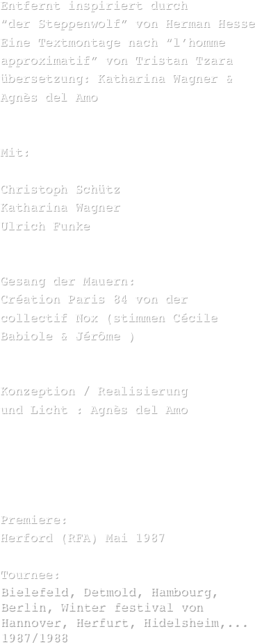 Entfernt inspiriert durch 
“der Steppenwolf” von Herman Hesse
Eine Textmontage nach “l’homme approximatif” von Tristan Tzara
übersetzung: Katharina Wagner & Agnès del Amo


Mit:

Christoph Schütz 
Katharina Wagner
Ulrich Funke


Gesang der Mauern:
Création Paris 84 von der collectif Nox (stimmen Cécile Babiole & Jérôme )


Konzeption / Realisierung 
und Licht : Agnès del Amo





Premiere:
Herford (RFA) Mai 1987

Tournee:
Bielefeld, Detmold, Hambourg, Berlin, Winter festival von Hannover, Herfurt, Hidelsheim,... 1987/1988
