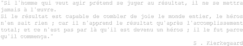 "Si l'homme qui veut agir prétend se juger au résultat, il ne se mettra jamais à l'œuvre.
Si le résultat est capable de combler de joie le monde entier, le héros n'en sait rien ; car il n'apprend le résultat qu'après l'accomplissement total; et ce n'est pas par là qu'il est devenu un héros ; il le fut parce qu'il commença."
S . Kierkegaard