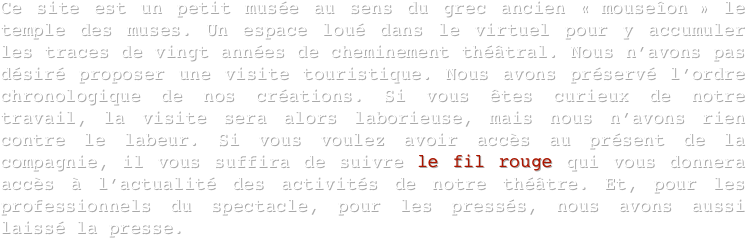 Ce site est un petit musée au sens du grec ancien « mouseîon » le temple des muses. Un espace loué dans le virtuel pour y accumuler les traces de vingt années de cheminement théâtral. Nous n’avons pas désiré proposer une visite touristique. Nous avons préservé l’ordre chronologique de nos créations. Si vous êtes curieux de notre travail, la visite sera alors laborieuse, mais nous n’avons rien contre le labeur. Si vous voulez avoir accès au présent de la compagnie, il vous suffira de suivre le fil rouge qui vous donnera accès à l’actualité des activités de notre théâtre. Et, pour les professionnels du spectacle, pour les pressés, nous avons aussi laissé la presse. 